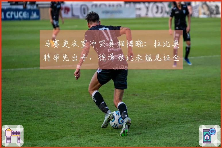 马赛更衣室冲突真相揭晓：拉比奥特率先出手，德泽尔比未能见证全过程